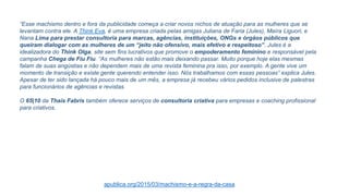 “Esse machismo dentro e fora da publicidade começa a criar novos nichos de atuação para as mulheres que se
levantam contra ele. A Think Eva, é uma empresa criada pelas amigas Juliana de Faria (Jules), Maíra Liguori, e
Nana Lima para prestar consultoria para marcas, agências, instituições, ONGs e órgãos públicos que
queiram dialogar com as mulheres de um “jeito não ofensivo, mais efetivo e respeitoso”. Jules é a
idealizadora do Think Olga, site sem fins lucrativos que promove o empoderamento feminino e responsável pela
campanha Chega de Fiu Fiu. “As mulheres não estão mais deixando passar. Muito porque hoje elas mesmas
falam de suas angústias e não dependem mais de uma revista feminina pra isso, por exemplo. A gente vive um
momento de transição e existe gente querendo entender isso. Nós trabalhamos com essas pessoas” explica Jules.
Apesar de ter sido lançada há pouco mais de um mês, a empresa já recebeu vários pedidos inclusive de palestras
para funcionários de agências e revistas.
O 65|10 da Thaís Fabris também oferece serviços de consultoria criativa para empresas e coaching profissional
para criativos.
apublica.org/2015/03/machismo-e-a-regra-da-casa
 