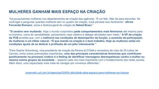 MULHERES GANHAM MAIS ESPAÇO NA CRIAÇÃO
“há pouquíssimas mulheres nos departamentos de criação das agências. “É um fato. Não dá para discordar. Se
você ligar e perguntar quantas mulheres tem no quadro de criação, você percebe isso facilmente”, afirma
Fernanda Romano, sócia e diretora-geral de criação da Naked Brasil.”
“’O cenário vem mudando. Hoje o mundo corporativo pede comportamentos mais femininos até mesmo para
os homens, como ter sensibilidade, pensamento mais coletivo e delegar atividades sem medo.” A VP de criação
da FCB acredita que, com a melhoria nas condições de desempenho da função, o aumento da participação
de mulheres é um efeito natural. “O que manda na criação é o bom trabalho. Hoje as mulheres estão em
condições iguais de se dedicar à profissão de um jeito interessante.’”.
“Para Sophie Schonburg, vice-presidente de criação da Pereira & O’Dell e vencedora de mais de 20 Leões de
Cannes, entre outras premiações importantes, uma das principais características femininas que contribuem
positivamente no processo criativo é o feeling de identificar mensagens desrespeitosas contra a mulher ou
mesmo outros grupos da sociedade – aspecto cada vez mais importante com o fortalecimento das redes sociais.
Além disso, uma capacidade mais inata de navegar por universos diferentes.”
propmark.uol.com.br/agencias/52404:ublicidade-abre-espaco-para-mulheres-na-criacao
 