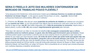 SERIA O FREELA O JEITO DAS MULHERES CONTORNAREM UM
MERCADO DE TRABALHO POUCO FLEXÍVEL?
“Uma pesquisa entre freelancers norte-americanos mostra que o interesse feminino no modelo de trabalho
freelancer em tempo integral – e não apenas aquele frila pra fazer um extra – é grande. Dentre 2 mil
profissionais freelancers entrevistados, 53% eram mulheres.”
“[...] Próximo dos 30 anos, elas são por vezes preteridas do ambiente de trabalho por estarem em uma época
em que querem ser mães, ou por que precisam ficar alguns dias da semana em casa para cuidar de um filho
doente ou algo do tipo; aos 40, elas estão indignadas com a falta de promoções ou aumentos; depois disso, é
ladeira abaixo, e entre os 50 e 60, elas acabam majoritariamente ignoradas pelo mercado.
“’Elas [que não valorizam as mães no mercado de trabalho] não conseguem compreender que a cultura
corporativa exclui as mulheres porque, no geral, elas são feitas para funcionarem para os homens. Essas
mulheres podem ajudar a pavimentar o caminho para os seus próprios futuros se passarem a agir mais como
aliadas do que negar que essa situação existe. Ao invés de sorrir e dizer que sente muito que aquela mãe não
possa se juntar ao Happy Hour do escritório, pergunte a ela se ela aceita almoçar com vocês. Se você ouvir
alguém comentando que ela saiu cedo do trabalho porque não estava na sua mesa às 7 da noite, lembre que ela
estava presente desde as 8:30 da manhã, e que ela ainda pode participar através do Skype ou Slack’ argumenta
Katherine Zaleski, da PowerToFly, em artigo na Fortune. Ela é a presidente de um serviço que conecta empresas
com mulheres dispostas a trabalhar remotamente.”
b9.com.br/55895/opiniao/seria-o-freela-o-jeito-das-mulheres-contornarem-um-mercado-de-trabalho-pouco-flexivel
 