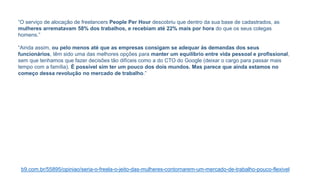 “O serviço de alocação de freelancers People Per Hour descobriu que dentro da sua base de cadastrados, as
mulheres arrematavam 58% dos trabalhos, e recebiam até 22% mais por hora do que os seus colegas
homens.”
“Ainda assim, ou pelo menos até que as empresas consigam se adequar às demandas dos seus
funcionários, têm sido uma das melhores opções para manter um equilíbrio entre vida pessoal e profissional,
sem que tenhamos que fazer decisões tão difíceis como a do CTO do Google (deixar o cargo para passar mais
tempo com a família). É possível sim ter um pouco dos dois mundos. Mas parece que ainda estamos no
começo dessa revolução no mercado de trabalho.”
b9.com.br/55895/opiniao/seria-o-freela-o-jeito-das-mulheres-contornarem-um-mercado-de-trabalho-pouco-flexivel
 