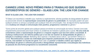 CANNES LIONS: NOVO PRÊMIO PARA O TRABALHO QUE QUEBRA
ESTEREÓTIPOS DE GÉNERO – GLASS LION: THE LION FOR CHANGE
WHAT IS GLASS LION - THE LION FOR CHANGE?
“O Glass Lion reconhece o trabalho que, implícita ou explicitamente, aborda questões de desigualdade de gênero
ou preconceito através da representação consciente de gênero na publicidade. As inscrições podem ser para
qualquer produto ou serviço e projetado para qualquer meio de comunicação, mas, de alguma forma representam
uma mudança em relação à comunicação mais positiva, progressiva e sensível ao gênero.”
“Como ponto de encontro global para qualquer pessoa envolvida na comunicação da marca, Cannes Lions está
singularmente posicionada para trazer ambos os problemas da indústria e globais para a pauta. Há uma onda de
comentários sobre a representação de gênero e o impacto negativo que isso tem sobre a sociedade. A
mudança institucional e da reforma política por si só não vai resolver as desigualdades de gênero; a
solução é a mudança cultural. Marketing não é apenas o resultado dessa cultura - que também reforça e o
molda. Reconhecemos o poder da criatividade para impactar positivamente não apenas as empresas e
marcas, mas também no mundo em geral. Este Leão vai premiar o trabalho criativo que rejeita os
estereótipos de género e enfrenta preconceito e desigualdade representando a sexualização dos indivíduos
as pessoas de uma forma progressiva ou socialmente consciente.
canneslions.com/cannes_lions/news/1015/cannes_lions_new_award_for_work_that_shatters_gender_stereotypes
 