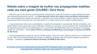 Debate sobre a imagem da mulher nas propagandas mobiliza
cada vez mais gente (ClicRBS / Zero Hora)
— Não creio que um dia vamos escapar da mulher retratada como objeto de conquista ou representação do prazer,
não necessariamente prazer sexual — diz Fábio Bernardi, diretor de criação e sócio da Morya Comunicação. —
Em uma propaganda de cerveja, por exemplo, o publicitário que pretende atingir o público masculino pensará em
assuntos que unem os homens em uma mesa de bar. E a mulher, assim como o futebol, se fará presente.
— O que precisa ficar claro é que a publicidade é o espelho da sociedade em que ela está. Ela não cria hábitos, ela
retrata hábitos. Não é papel dela mudar tendências, condutas ou costumes, mas sim reproduzi-los. A publicidade tem
30 segundos para provocar uma identificação com o consumidor. Ela dificilmente criará um movimento: vai sempre
retratar um movimento — afirma Selma Felerico, professora de Marketing, Comunicação e Consumo da ESPM
de São Paulo.
— Há uma propaganda de cueca em que um homem sarado, cerca de 35 anos, aparece seminu com um bebezinho
no colo. Não é um comercial dirigido aos homens. É dirigido às mulheres: elas vão comprar aquela cueca para os
maridos — esclarece a professora Rosana Schwartz, da ESPM de São Paulo.
zh.clicrbs.com.br/rs/noticias/proa/noticia/2015/03/debate-sobre-a-imagem-da-mulher-nas-
propagandas-mobiliza-cada-vez-mais-gente-4713742.html
 