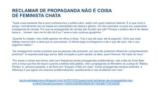 RECLAMAR DE PROPAGANDA NÃO É COISA
DE FEMINISTA CHATA
escrevalolaescreva.blogspot.com.br/2015/02/guest-post-reclamar-de-propaganda-nao-
e.html?showComment=1424033454835#c8187183366774535045
“Outra coisa bastante dita é para conhecermos o público-alvo, saber com quem estamos falando. É aí que mora o
perigo: normalmente isso se baseia em estereótipos de classe e gênero. Um dos exemplos na aula era, justamente,
propaganda de cerveja. Por que as propagandas de cerveja são do jeito que são? Porque o público-alvo é de classe
baixa e... homem. Isso me foi dito há 6 ou 7 anos e tudo continua igualzinho. “
“Quando fui rebater, meu chefe apenas me olhou e disse: ‘Faz o que ele quer, ele tá pagando’. Acho que esse
diálogo resume bem a ideia que eu quis passar. O cliente paga e entregamos a ele o que ele quer, não o que
julgamos melhor.”
“Se conseguimos vender produtos que as pessoas não precisam, por que não podemos influenciar comportamentos
positivos? A resposta está logo acima: falta inovação e quem aposte na ideia, quem financie. Há medo do novo.”
“Por essas e outras que temos visto com frequência tantas propagandas problemáticas, vide a lata da Conti Beer
com a moça que fica de biquíni quando a bebida está gelada, vide a propaganda do Ministério da Justiça do "Bebeu,
Perdeu" e, semana passada, a da Skol com “Esqueci o Não em casa”. Essas propagandas sempre existiram, a
diferença é que agora nós estamos problematizando, questionando e nos revoltando com isso.“
 