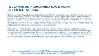RECLAMAR DE PROPAGANDA NÃO É COISA
DE FEMINISTA CHATA
escrevalolaescreva.blogspot.com.br/2015/02/guest-post-reclamar-de-propaganda-nao-
e.html?showComment=1424033454835#c8187183366774535045
“Em tempo, um ponto que pode explicar bastante coisa: 99% das pessoas com quem já dividi a criação são.... sim,
homens, brancos, cis e héteros. Junte isso a um mercado que valoriza o ego e o ganho acima de tudo e temos a
fórmula do desastre. Nenhum desses colegas se interessa em saber se milhares de estupros ocorrem no carnaval
(ocorrem o ano todo, mas no carnaval esse número é potencializado), se existe um movimento que combate o slut
shaming. Isso, pra eles, é apenas coisa de ‘feminista chata’, ‘ninguém vai enxergar essa peça com esses olhos, você
está exagerando’, ‘todo mundo faz desse jeito e nunca deu nada.’”
“Não entrarei no mérito de como é ser mulher e trabalhar na criação de uma agência, senão esse guest se
estenderia até 2025, mas apenas um aperitivo: dias atrás estava discutindo uma ideia com meu diretor de criação
quando, no meio de uma frase minha, ele vira as costas e sai andando. Quando o repreendi por me deixar falando
sozinha ele me responde: ‘Tu é mulher, deve estar acostumada a ser rejeitada’. Esperar o que das campanhas que
vão pra rua quando o machismo tá entranhado na espinha das agências? E dos clientes, e da sociedade...”
 