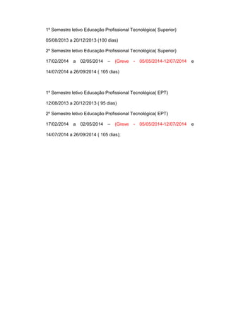 1º Semestre letivo Educação Profissional Tecnológica( Superior)
05/08/2013 a 20/12/2013 (100 dias)
2º Semestre letivo Educação Profissional Tecnológica( Superior)
17/02/2014 a 02/05/2014 – (Greve - 05/05/2014-12/07/2014 e
14/07/2014 a 26/09/2014 ( 105 dias)
1º Semestre letivo Educação Profissional Tecnológica( EPT)
12/08/2013 a 20/12/2013 ( 95 dias)
2º Semestre letivo Educação Profissional Tecnológica( EPT)
17/02/2014 a 02/05/2014 – (Greve - 05/05/2014-12/07/2014 e
14/07/2014 a 26/09/2014 ( 105 dias);
 