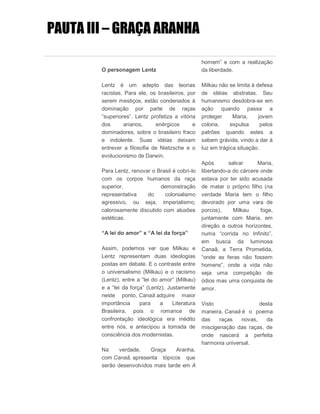 PAUTA III – GRAÇA ARANHA
O personagem Lentz
Lentz é um adepto das teorias
racistas. Para ele, os brasileiros, por
serem mestiços, estão condenados à
dominação por parte de raças
“superiores”. Lentz profetiza a vitória
dos arianos, enérgicos e
dominadores, sobre o brasileiro fraco
e indolente. Suas idéias deixam
entrever a filosofia de Nietzsche e o
evolucionismo de Darwin.
Para Lentz, renovar o Brasil é cobri-lo
com os corpos humanos da raça
superior, demonstração
representativa do colonialismo
agressivo, ou seja, imperialismo,
calorosamente discutido com alusões
estéticas.
“A lei do amor” x “A lei da força”
Assim, podemos ver que Milkau e
Lentz representam duas ideologias
postas em debate. E o contraste entre
o universalismo (Milkau) e o racismo
(Lentz), entre a “lei do amor” (Milkau)
e a “lei da força” (Lentz). Justamente
neste ponto, Canaã adquire maior
importância para a Literatura
Brasileira, pois o romance de
confrontação ideológica era inédito
entre nós, e antecipou a tomada de
consciência dos modernistas.
Na verdade, Graça Aranha,
com Canaã, apresenta tópicos que
serão desenvolvidos mais tarde em A
homem” e com a realização
da liberdade.
Milkau não se limita à defesa
de idéias abstratas. Seu
humanismo desdobra-se em
ação quando passa a
proteger Maria, jovem
colona, expulsa pelos
patrões quando estes a
sabem grávida, vindo a dar à
luz em trágica situação.
Após salvar Maria,
libertando-a do cárcere onde
estava por ter sido acusada
de matar o próprio filho (na
verdade Maria tem o filho
devorado por uma vara de
porcos), Milkau foge,
juntamente com Maria, em
direção a outros horizontes,
numa “corrida no Infinito”,
em busca da luminosa
Canaã, a Terra Prometida,
“onde as feras não fossem
homens”, onde a vida não
seja uma competição de
ódios mas uma conquista de
amor.
Visto desta
maneira, Canaã é o poema
das raças novas, da
miscigenação das raças, de
onde nascerá a perfeita
harmonia universal.
 