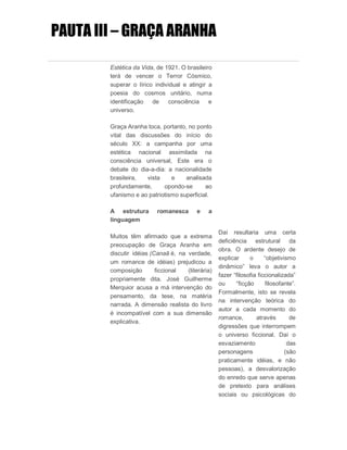 PAUTA III – GRAÇA ARANHA
Estética da Vida, de 1921. O brasileiro
terá de vencer o Terror Cósmico,
superar o lírico individual e atingir a
poesia do cosmos unitário, numa
identificação de consciência e
universo.
Graça Aranha toca, portanto, no ponto
vital das discussões do início do
século XX: a campanha por uma
estética nacional assimilada na
consciência universal, Este era o
debate do dia-a-dia: a nacionalidade
brasileira, vista e analisada
profundamente, opondo-se ao
ufanismo e ao patriotismo superficial.
A estrutura romanesca e a
linguagem
Muitos têm afirmado que a extrema
preocupação de Graça Aranha em
discutir idéias (Canaã é, na verdade,
um romance de idéias) prejudicou a
composição ficcional (literária)
propriamente dita. José Guilherme
Merquior acusa a má intervenção do
pensamento, da tese, na matéria
narrada. A dimensão realista do livro
é incompatível com a sua dimensão
explicativa.
Daí resultaria uma certa
deficiência estrutural da
obra. O ardente desejo de
explicar o “objetivismo
dinâmico” leva o autor a
fazer “filosofia ficcionalizada”
ou “ficção filosofante”.
Formalmente, isto se revela
na intervenção teórica do
autor a cada momento do
romance, através de
digressões que interrompem
o universo ficcional. Daí o
esvaziamento das
personagens (são
praticamente idéias, e não
pessoas), a desvalorização
do enredo que serve apenas
de pretexto para análises
sociais ou psicológicas do
 