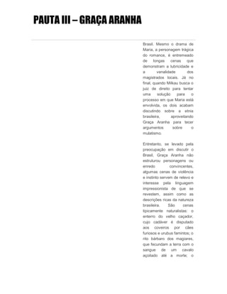 PAUTA III – GRAÇA ARANHA
Brasil. Mesmo o drama de
Maria, a personagem trágica
do romance, é entremeado
de longas cenas que
demonstram a lubricidade e
a venalidade dos
magistrados locais. Já no
final, quando Milkau busca o
juiz de direito para tentar
uma solução para o
processo em que Maria está
envolvida, os dois acabam
discutindo sobre a etnia
brasileira, aproveitando
Graça Aranha para tecer
argumentos sobre o
mulatismo.
Entretanto, se levado pela
preocupação em discutir o
Brasil, Graça Aranha não
estruturou personagens ou
enredo convincentes,
algumas cenas de violência
e instinto servem de relevo e
interesse pela linguagem
impressionista de que se
revestem, assim como as
descrições ricas da natureza
brasileira. São cenas
tipicamente naturalistas: o
enterro do velho caçador,
cujo cadáver é disputado
aos coveiros por cães
furiosos e urubus famintos; o
rito bárbaro dos magiares,
que fecundam a terra com o
sangue de um cavalo
açoitado até a morte; o
 