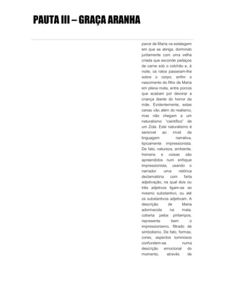 PAUTA III – GRAÇA ARANHA
pavor de Maria na estalagem
em que se abriga, dormindo
juntamente com uma velha
criada que esconde pedaços
de carne sob o colchão e, à
noite, os ratos passeiam-lhe
sobre o corpo; enfim o
nascimento do filho de Maria
em plena mata, entre porcos
que acabam por devorar a
criança diante do horror da
mãe. Evidentemente, estas
cenas vão além do realismo,
mas não chegam a um
naturalismo “científico” de
um Zola. Este naturalismo é
sensível ao nível da
linguagem narrativa,
tipicamente impressionista.
De fato, natureza, ambiente,
homens e coisas são
apreendidos num enfoque
impressionista, usando o
narrador uma retórica
declamatória com farta
adjetivação, na qual dois ou
três adjetivos ligam-se ao
mesmo substantivo, ou até
os substantivos adjetivam. A
descrição de Maria
adormecida na mata,
coberta pelos pirilampos,
representa bem o
impressionismo, filtrado de
simbolismo. De fato, formas,
cores, aspectos luminosos
confundem-se numa
descrição emocional do
momento, através de
 