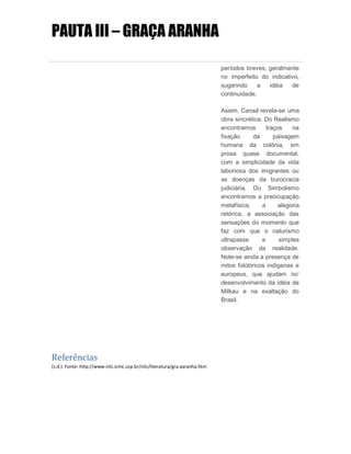 PAUTA III – GRAÇA ARANHA
períodos breves, geralmente
no imperfeito do indicativo,
sugerindo a idéia de
continuidade.
Assim, Canaã revela-se uma
obra sincrética. Do Realismo
encontramos traços na
fixação da paisagem
humana da colônia, em
prosa quase documental,
com a simplicidade da vida
laboriosa dos imigrantes ou
as doenças da burocracia
judiciária. Do Simbolismo
encontramos a preocupação
metafísica, a alegoria
retórica, a associação das
sensações do momento que
faz com que o naturismo
ultrapasse a simples
observação da realidade.
Note-se ainda a presença de
mitos folclóricos indígenas e
europeus, que ajudam no’
desenvolvimento da idéia de
Milkau e na exaltação do
Brasil.
Referências
(s.d.). Fonte: http://www.nilc.icmc.usp.br/nilc/literatura/gra.aaranha.htm
 
