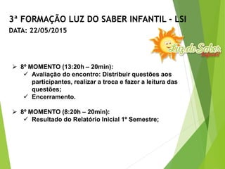  8º MOMENTO (13:20h – 20min):
 Avaliação do encontro: Distribuir questões aos
participantes, realizar a troca e fazer a leitura das
questões;
 Encerramento.
 8º MOMENTO (8:20h – 20min):
 Resultado do Relatório Inicial 1º Semestre;
3ª FORMAÇÃO LUZ DO SABER INFANTIL - LSI
DATA: 22/05/2015
 