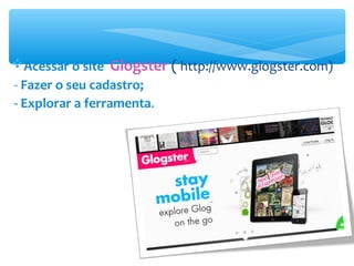 Acessar o site Glogster ( http://www.glogster.com)
- Fazer o seu cadastro;
- Explorar a ferramenta.
 