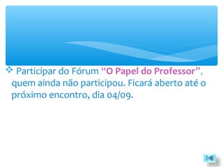  Participar do Fórum “O Papel do Professor”,
quem ainda não participou. Ficará aberto até o
próximo encontro, dia 04/09.
 