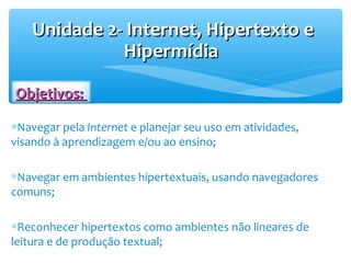 Unidade 2- Internet, Hipertexto eUnidade 2- Internet, Hipertexto e
HipermídiaHipermídia
∗Navegar pela Internet e planejar seu uso em atividades,
visando à aprendizagem e/ou ao ensino;
∗Navegar em ambientes hipertextuais, usando navegadores
comuns;
∗Reconhecer hipertextos como ambientes não lineares de
leitura e de produção textual;
Objetivos:Objetivos:
 