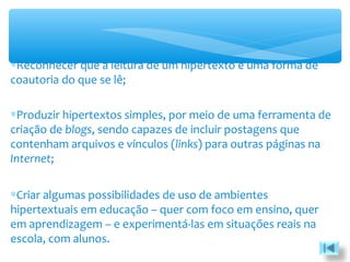 ∗Reconhecer que a leitura de um hipertexto é uma forma de
coautoria do que se lê;
∗Produzir hipertextos simples, por meio de uma ferramenta de
criação de blogs, sendo capazes de incluir postagens que
contenham arquivos e vínculos (links) para outras páginas na
Internet;
∗Criar algumas possibilidades de uso de ambientes
hipertextuais em educação – quer com foco em ensino, quer
em aprendizagem – e experimentá-las em situações reais na
escola, com alunos.
 