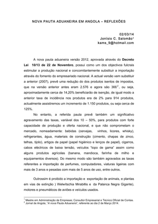 NOVA PAUTA ADUANEIRA EM ANGOLA – REFLEXÕES

02/03/14
Jonísio C. Salomão 1
kams_9@hotmail.com

A nova pauta aduaneira versão 2012, aprovada através do Decreto
Lei

10/13 de 22 de Novembro, possui como um dos objectivos fulcrais

estimular a produção nacional e concomitantemente substituir a importação
através do fomento do empresariado nacional. A actual versão vem substituir
a anterior (2007), prevê uma redução do dos produtos isentos de impostos,
que na versão anterior antes eram 2.576 e agora são 366 2 , ou seja,
aproximadamente cerca de 14,20% beneficiarão de isenção, de igual modo a
anterior taxa de incidência nos produtos era de 2% para 914 produtos,
actualmente assistiremos um incremento de 1.150 produtos, ou seja cerca de
125%.
No entanto, a referida pauta prevê também um significativo
agravamento das taxas, variável dos 10 – 50%, para produtos com forte
capacidade de produção e oferta nacional, e que não comprometam o
mercado, nomeadamente: bebidas (cervejas,

vinhos, licores, whisky),

refrigerantes, água, materiais de construção (cimento, chapas de zinco,
telhas, tijolo), artigos de papel (papel higiénico e lenços de papel), cigarros,
cabos eléctricos de baixa tensão, veículos “topo de gama” assim como
alguns

produtos

agrícolas

(banana,

mandioca,

farinha

de

milho

e

equipamentos diversos). Do mesmo modo são também agravados as taxas
referentes a importação de perfumes, computadores, viaturas ligeiras com
mais de 3 anos e pesadas com mais de 5 anos de uso, entre outros.
Outrossim é proibido a importação e exportação de animais, e plantas
em vias de extinção ) Welwítschia Mirabillis e da Palanca Negra Gigante),
motores e pneumáticos de aviões e veículos usados.
	
  	
  	
  	
  	
  	
  	
  	
  	
  	
  	
  	
  	
  	
  	
  	
  	
  	
  	
  	
  	
  	
  	
  	
  	
  	
  	
  	
  	
  	
  	
  	
  	
  	
  	
  	
  	
  	
  	
  	
  	
  	
  	
  	
  	
  	
  	
  	
  	
  	
  	
  	
  	
  	
  	
  	
  
1
2

Mestre em Administração de Empresas; Consultor Empresarial e Técnico Oficial de Contas.
Jornal de Angola, “A nova Pauta Aduaneira”, referente ao dia 2 de Março 2014.

 