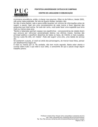PONTIFÍCIA UNIVERSIDADE CATÓLICA DE CAMPINAS

                              CENTRO DE LINGUAGEM E COMUNICAÇÃO


A primeira providência, então, é checar nos arquivos. Olhei no da Folha e, desde 2005,
não achei nada publicado. No site da Quatro Rodas, também não.
Se não é tema batido, vale a pena então levantar um mínimo de informações antes de
sugerir a pauta: ligar pra uma concessionária de cada marca e fazer algumas das
perguntas que listei acima. Se tudo der certo, você pode fazer uma sugestão que teria
mais ou menos essa cara:
"Barbie e labaredas ganham espaço nos espelhinhos - concessionárias da cidade dizem
que procura por retrovisor personalizado dobrou nos últimos meses. Garotas são
principal público e escolhem desenhos de todos os tipos, de infantis a mais ousados.
Serviço custa R$ 200, em média". Pode até sugerir uma arte, uma tabela de serviço
etc.
Se aceitarem a pauta, aí você vai atrás dos personagens, de marcar boas fotos, pensar
em detalhezinhos legais etc.
É mais ou menos por aí. Na verdade, não tem muito segredo. Basta estar atenta e
curiosa sobre tudo o que está à sua volta, e consciente de que a pauta exige algum
trabalho prévio.




                                   Professor mestre Artur Araujo (artur.araujo@puc-campinas.edu.br)
                                           site: http://docentes.puc-campinas.edu.br/clc/arturaraujo/
                            ftp: ftp://ftp-acd.puc-campinas.edu.br/pub/professores/clc/artur.araujo/
                                                                                       Página 2 de 2
 