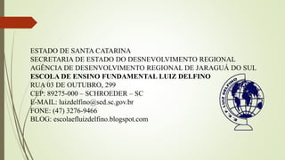 ESTADO DE SANTA CATARINA
SECRETARIA DE ESTADO DO DESNEVOLVIMENTO REGIONAL
AGÊNCIA DE DESENVOLVIMENTO REGIONAL DE JARAGUÁ DO SUL
ESCOLA DE ENSINO FUNDAMENTAL LUIZ DELFINO
RUA 03 DE OUTUBRO, 299
CEP: 89275-000 – SCHROEDER – SC
E-MAIL: luizdelfino@sed.sc.gov.br
FONE: (47) 3276-9466
BLOG: escolaefluizdelfino.blogspot.com
 
