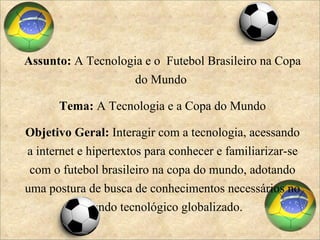 Assunto:  A Tecnologia e o  Futebol Brasileiro na Copa do Mundo  Tema:  A Tecnologia e a Copa do Mundo Objetivo Geral:  Interagir com a tecnologia, acessando a internet e hipertextos para conhecer e familiarizar-se com o futebol brasileiro na copa do mundo, adotando uma postura de busca de conhecimentos necessários no mundo tecnológico globalizado. 