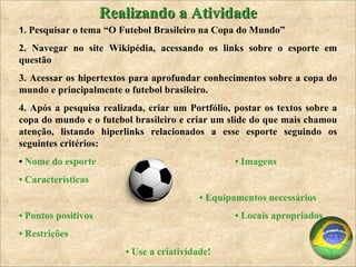 1.  Pesquisar o tema “O Futebol Brasileiro na Copa do Mundo” 2. Navegar no site Wikipédia, acessando os links sobre o esporte em questão 3. Acessar os hipertextos para aprofundar conhecimentos sobre a copa do mundo e principalmente o futebol brasileiro.  4. Após a pesquisa realizada, criar um Portfólio, postar os textos sobre a copa do mundo e o futebol brasileiro e criar um slide do que mais chamou atenção, listando hiperlinks relacionados a esse esporte seguindo os seguintes critérios: •  Nome do esporte  • Imagens  •  Características  •  Equipamentos necessários  •  Pontos positivos  • Locais apropriados •  Restrições  •  Use a criatividade! Realizando a Atividade 