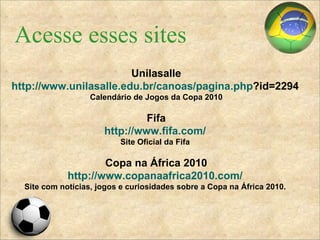 Acesse esses sites Unilasalle http://www.unilasalle.edu.br/canoas/pagina . php ?id=2294   Calendário de Jogos da Copa 2010 Fifa http://www.fifa.com/   Site Oficial da Fifa   Copa na África 2010 http://www.copanaafrica2010.com/   Site com notícias, jogos e curiosidades sobre a Copa na África 2010.   