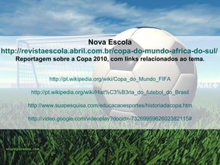 Nova Escola http://revistaescola.abril.com.br/copa-do-mundo-africa-do-sul/   Reportagem sobre a Copa 2010, com links relacionados ao tema . http://pt.wikipedia.org/wiki/Copa_do_Mundo_FIFA http://pt.wikipedia.org/wiki/Hist%C3%B3ria_do_futebol_do_Brasil http://www.suapesquisa.com/educacaoesportes/historiadacopa.htm http://video.google.com/videoplay?docid=-7326995962602382115# 
