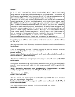 Ejercicio 2
Para poder preparar el Balance debemos extraer las “Cuentas” de cada una de las frases dichas
por Juan Pérez.
- Mis ahorros alcanzan a $350.000, los que tengo depositados en una cuenta corriente del Banco
Cuenta: Banco
-Poseo un automóvil que me costó $1.500.000, pero eso fue hace tres años, por lo que yo
consideraría que ha perdido un tercio de su valor original
Cuentas: -Vehículo
Como es un activo fijo, tiene depreciación, en este caso la cuenta es Depreciación Acumulada por
un valor de 500000 ( 1/3 del valor original)
- En todo caso te advierto que lo aseguré ayer por un año, y me salió nada menos que $150.000
Cuenta: Seguro
- Tengo unas “pequeñísimas” ($128.000) deudas pendientes con un vecino, que debería pagar
antes de tres meses, sin contar la tarjeta de crédito que ya acumula $70.000 (la pago al final de
cada mes).
Vamos a separar entre “Cuentas por Pagar” (deuda a vecino) y “Deudas por Pagar” (tarjeta de
crédito). Esta separación sólo se hace para distinguir una deuda de otra.
- Mi hermano me debe $20.000.
Cuenta: Cuentas por Cobrar
-Mañana a primera hora voy a ir a pedir un crédito al Banco por $2.000.000, con un plazo de 4
años, para poder financiar mis estudios
Esta transacción no entra en el balance, puesto que éste se debe realizar a la fecha de HOY y el
crédito se pedirá MAÑANA
-Si lo terminas luego te invito un helado, ya que ando con $2.000 en el bolsillo”
Cuenta: Caja o Disponible
 