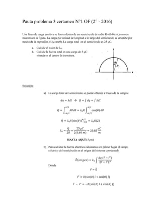 Pauta problema 3 certamen N°1 OF (2° - 2016)
Una línea de carga positiva se forma dentro de un semicírculo de radio R=60.0 cm, como se
muestra en la figura. La carga por unidad de longitud a lo largo del semicírculo se describe por
medio de la expresión = 0 cos( . La carga total en el semicírculo es 25 C.
a. Calcule el valor de 0.
b. Calcule la fuerza total en una carga de 5 C
situada en el centro de curvatura.
Solución:
a) La carga total del semicírculo se puede obtener a través de la integral
𝑑𝑞 = 𝜆𝑑𝑙 𝑄 = ∫ 𝑑𝑞 = ∫ 𝜆𝑑𝑙
𝑄 = ∫ 𝜆𝑅𝑑𝜃
𝜋/2
−𝜋/2
= 𝜆0 𝑅 ∫ cos(𝜃) 𝑑𝜃
𝜋/2
−𝜋/2
𝑄 = 𝜆0 𝑅(sin(𝜃))−𝜋/2
𝜋/2
= 𝜆0 𝑅(2)
𝜆0 =
𝑄
2𝑅
=
25 𝜇𝐶
2(0.60 𝑚)
= 20.83
𝜇𝐶
𝑚
HASTA AQUÍ (5 pts)
b) Para calcular la fuerza eléctrica calculamos en primer lugar el campo
eléctrico del semicírculo en el origen del sistema coordenado
𝐸⃗ (𝑜𝑟𝑖𝑔𝑒𝑛) = 𝑘 𝑒 ∫
𝑑𝑞 (𝑟 − 𝑟′)
‖𝑟 − 𝑟′‖3
Donde
𝑟 = 0⃗
𝑟′ = 𝑅(sin(𝜃) 𝜄̂ + cos(𝜃) 𝑗̂)
𝑟 − 𝑟′
= −𝑅(sin(𝜃) 𝜄̂ + cos(𝜃) 𝑗̂)
 