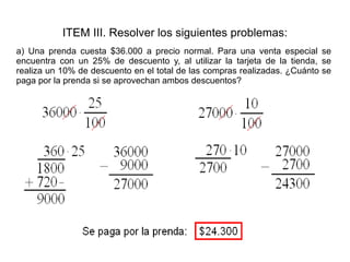 ITEM III. Resolver los siguientes problemas: a) Una prenda cuesta $36.000 a precio normal. Para una venta especial se encuentra con un 25% de descuento y, al utilizar la tarjeta de la tienda, se realiza un 10% de descuento en el total de las compras realizadas. ¿Cuánto se paga por la prenda si se aprovechan ambos descuentos?