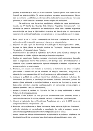 privados de liberdade e do exercício de sua cidadania. É preciso garantir rede substitutiva ao
   hospital, que seja comunitária. E é preciso reconhecer que esses avanços requerem diálogo
   com o movimento social historicamente necessário diante dos tensionamentos de interesses
   presentes no campo para que o Brasil seja, de fato, um país sem manicômios.
           Os usuários da rede de serviços substitutivos, militantes da causa antimanicomial,
   reunidos na 1ª Marcha dos Usuários “Pela Reforma Psiquiátrica Antimanicomial”, vêm
   reivindicar um pacto de compromisso dos secretários de saúde com a Reforma Psiquiátrica
   Antimanicomial, de forma a concretizarem localmente as políticas que ora reivindicamos
   nacionalmente ao Ministério da Saúde, comprometendo-se com sua tradução nos níveis locais:


1. Fazer cumprir a Lei 10.216/2001, assegurando os direitos de cidadania dos portadores de
   sofrimento mental, em especial, o acesso ao tratamento na rede substitutiva;
2. Implantar em todo o país os dispositivos de substituição do hospital psiquiátrico: CAPS,
   Equipes de Saúde Mental na Atenção, Centros de Convivência, Serviços Residenciais
   Terapêuticos e Projetos de Inclusão Produtiva;
3. Criar mecanismos de estímulo à implantação de CAPS III, como dispositivo estratégico de
   enfrentamento às crises e urgências e superação do hospital psiquiátrico;
4. Realizar, em parceria com Estados, municípios e movimento social, processos de discussão
   sobre as propostas de atenção diária e intensiva, com destaque para a dimensão das crises e
   urgências, como forma de consolidar os objetivos estratégicos da Reforma Psiquiátrica e da
   prática substitutiva na rede instalada;
5. Promover, em parceria com Estados e municípios, o fechamento de leitos e hospitais
   psiquiátricos, à medida em que se implantem os serviços substitutivos, assegurando a
   alocação dos recursos das antigas AIH´s no financiamento da política de saúde mental;
6. Assegurar a qualidade da assistência nos serviços substitutivos, através da implantação de
   mecanismos de formação e capacitação em trabalho, avaliação permanente, garantia de
   estrutura física adequada e condições logísticas e recursos que favoreçam o acesso ao
   tratamento e estimulem a inserção social dos usuários em consonância com os princípios e
   objetivos a Reforma e da Luta Antimanciomial;
7. Ampliar o número de usuários do Programa De Volta pra Casa, assegurando o efetivo
   fechamento de leitos psiquiátricos;
8. Reajustar o valor da bolsa De Volta pra Casa, estabelecendo como parâmetro mínimo o
   salário-mínimo nacional, de modo a assegurar o acesso à cidadania em condições dignas;
9. Garantir a implantação das mil Residências Terapêuticas, até o ano de 2010, conforme
   compromisso firmado pelo presidente Lula;
10. Promover a articulação entre as Áreas Técnicas de Saúde Mental e Urgência e Emergência,
   definindo estratégias de sensibilização e capacitação, de modo a assegurar acesso e
   atendimento dos portadores de sofrimento mental pelas Equipes do SAMU;
11. Instituir, através de portaria ministerial formas de remuneração e incentivo à implantação de
   Centros de Convivência, ampliando o leque de ofertas da rede substitutiva em todo o país;
 
