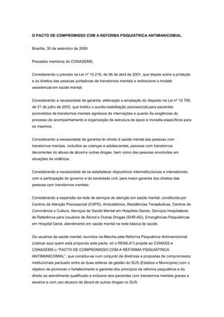 O PACTO DE COMPROMISSO COM A REFORMA PSIQUIÁTRICA ANTIMANICOMIAL


Brasília, 30 de setembro de 2009


Prezados membros do CONASEMS,


Considerando o previsto na Lei nº 10.216, de 06 de abril de 2001, que dispõe sobre a proteção
e os direitos das pessoas portadoras de transtornos mentais e redireciona o modelo
assistencial em saúde mental;


Considerando a necessidade de garantia, efetivação e ampliação do disposto na Lei nº 10.708,
de 31 de julho de 2003, que Institui o auxílio-reabilitação psicossocial para pacientes
acometidos de transtornos mentais egressos de internações e quanto Às exigências do
processo de acompanhamento e organização de estrutura de apoio e moradia específicos para
os mesmos;


Considerando a necessidade de garantia do direito à saúde mental das pessoas com
transtornos mentais, incluídos as crianças e adolescentes, pessoas com transtornos
decorrentes do abuso de álcool e outras drogas, bem como das pessoas envolvidas em
situações de violência;


Considerando a necessidade de se estabelecer dispositivos interinstitucionais e intersetoriais,
com a participação do governo e da sociedade civil, para maior garantia dos direitos das
pessoas com transtornos mentais;


Considerando a expansão da rede de serviços de atenção em saúde mental, constituída por
Centros de Atenção Psicossocial (CAPS), Ambulatórios, Residências Terapêuticas, Centros de
Convivência e Cultura, Serviços de Saúde Mental em Hospitais Gerais, Serviços Hospitalares
de Referência para Usuários de Álcool e Outras Drogas (SHR-AD), Emergências Psiquiátricas
em Hospital Geral, atendimento em saúde mental na rede básica de saúde;


Os usuários de saúde mental, reunidos na Marcha pela Reforma Psiquiátrica Antimanicomial
(colocar aqui quem está propondo este pacto, só o RENILA?) propõe ao CONASS e
CONASEMS o “PACTO DE COMPROMISSO COM A REFORMA PSIQUIÁTRICA
ANTIMANICOMIAL”, que constitui-se num conjunto de diretrizes e propostas de compromissos
institucionais pactuado entre as duas esferas de gestão do SUS (Estados e Municípios) com o
objetivo de promover o fortalecimento e garantia dos princípios da reforma psiquiátrica e do
direito ao atendimento qualificado e inclusivo dos pacientes com transtornos mentais graves e
severos e com uso abusivo de álcool de outras drogas no SUS.
 