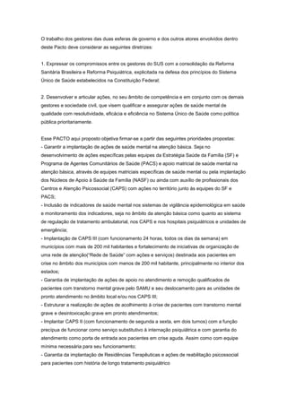 O trabalho dos gestores das duas esferas de governo e dos outros atores envolvidos dentro
deste Pacto deve considerar as seguintes diretrizes:


1. Expressar os compromissos entre os gestores do SUS com a consolidação da Reforma
Sanitária Brasileira e Reforma Psiquiátrica, explicitada na defesa dos princípios do Sistema
Único de Saúde estabelecidos na Constituição Federal;


2. Desenvolver e articular ações, no seu âmbito de competência e em conjunto com os demais
gestores e sociedade civil, que visem qualificar e assegurar ações de saúde mental de
qualidade com resolutividade, eficácia e eficiência no Sistema Único de Saúde como política
pública prioritariamente.


Esse PACTO aqui proposto objetiva firmar-se a partir das seguintes prioridades propostas:
- Garantir a implantação de ações de saúde mental na atenção básica. Seja no
desenvolvimento de ações específicas pelas equipes da Estratégia Saúde da Família (SF) e
Programa de Agentes Comunitários de Saúde (PACS) e apoio matricial de saúde mental na
atenção básica, através de equipes matriciais específicas de saúde mental ou pela implantação
dos Núcleos de Apoio à Saúde da Família (NASF) ou ainda com auxílio de profissionais dos
Centros e Atenção Psicossocial (CAPS) com ações no território junto às equipes do SF e
PACS;
- Inclusão de indicadores de saúde mental nos sistemas de vigilância epidemiológica em saúde
e monitoramento dos indicadores, seja no âmbito da atenção básica como quanto ao sistema
de regulação de tratamento ambulatorial, nos CAPS e nos hospitais psiquiátricos e unidades de
emergência;
- Implantação de CAPS III (com funcionamento 24 horas, todos os dias da semana) em
municípios com mais de 200 mil habitantes e fortalecimento de iniciativas de organização de
uma rede de atenção(“Rede de Saúde” com ações e serviços) destinada aos pacientes em
crise no âmbito dos municípios com menos de 200 mil habitante, principalmente no interior dos
estados;
- Garantia de implantação de ações de apoio no atendimento e remoção qualificados de
pacientes com transtorno mental grave pelo SAMU e seu deslocamento para as unidades de
pronto atendimento no âmbito local e/ou nos CAPS III;
- Estruturar a realização de ações de acolhimento à crise de pacientes com transtorno mental
grave e desintoxicação grave em pronto atendimentos;
- Implantar CAPS II (com funcionamento de segunda a sexta, em dois turnos) com a função
precípua de funcionar como serviço substitutivo à internação psiquiátrica e com garantia do
atendimento como porta de entrada aos pacientes em crise aguda. Assim como com equipe
mínima necessária para seu funcionamento;
- Garantia da implantação de Residências Terapêuticas e ações de reabilitação psicossocial
para pacientes com história de longo tratamento psiquiátrico
 