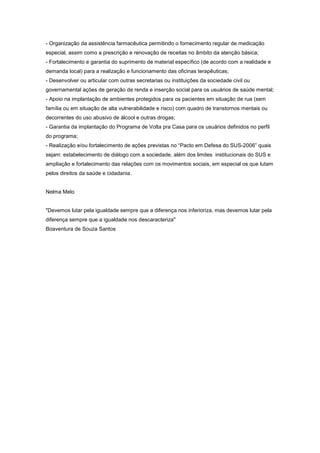- Organização da assistência farmacêutica permitindo o fornecimento regular de medicação
especial, assim como a prescrição e renovação de receitas no âmbito da atenção básica;
- Fortalecimento e garantia do suprimento de material específico (de acordo com a realidade e
demanda local) para a realização e funcionamento das oficinas terapêuticas;
- Desenvolver ou articular com outras secretarias ou instituições da sociedade civil ou
governamental ações de geração de renda e inserção social para os usuários de saúde mental;
- Apoio na implantação de ambientes protegidos para os pacientes em situação de rua (sem
família ou em situação de alta vulnerabilidade e risco) com quadro de transtornos mentais ou
decorrentes do uso abusivo de álcool e outras drogas;
- Garantia da implantação do Programa de Volta pra Casa para os usuários definidos no perfil
do programa;
- Realização e/ou fortalecimento de ações previstas no “Pacto em Defesa do SUS-2006” quais
sejam: estabelecimento de diálogo com a sociedade, além dos limites institucionais do SUS e
ampliação e fortalecimento das relações com os movimentos sociais, em especial os que lutam
pelos direitos da saúde e cidadania.


Nelma Melo


"Devemos lutar pela igualdade sempre que a diferença nos inferioriza, mas devemos lutar pela
diferença sempre que a igualdade nos descaracteriza"
Boaventura de Souza Santos
 