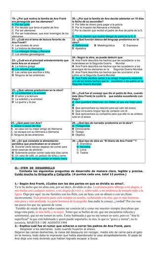 19.- ¿Por qué motivo la familia de Ana Frank 
era perseguida por los alemanes? 
A Por ser judía 
B Por deudas que tenía el padre de Ana 
C Por ser alemanes 
D Por ser holandeses, que eran enemigos de los 
alemanes 
20.- ¿Por qué la familia de Ana decide adelantar en 10 días 
la fecha de su escondite? 
A Por falta de dinero para pagar a la policía 
B Por la invasión de Alemania a Holanda 
C Por la citación que recibió el padre de Ana de parte de la S. 
S 
D Por la citación que recibió Margot de parte de la S. S 
21.- ¿Cuál era el tema de lectura favorito de 
Ana FranK? 
A Las novelas de amor 
B La historia de Alemania 
C La mitología Griega y Romana 
D Los árboles genealógicos 
22.- ¿Qué función básica del lenguaje predomina en la 
obra? 
A Referencial B Metalingüística C Expresiva 
D Apelativa 
23.- ¿Cuál era el principal entretenimiento que 
tenía Ana en el anexo? 
A La historia griega 
B Los árboles genealógicos 
C Las cartas que escribía a Kitty 
D Ninguna de las anteriores 
24.- Según la obra, se puede deducir que: 
A Ana Frank describía los hechos que les sucedieron a los 
holandeses en la Segunda Guerra Mundial. 
B Ana Frank describía los hechos que les sucedieron a los 
enemigos de los alemanes en la Segunda Guerra Mundial. 
C Ana Frank describía los hechos que les ocurrieron a los 
judíos en la Segunda Guerra Mundial. 
D Ana Frank escribía cartas a su amiga imaginaria relatando 
uno de los tantos hechos que le ocurrieron a los judíos en la 
Segunda Guerra Mundial. 
25.- ¿Qué valores predominan en la obra? 
A La solidaridad y la amistad 
B El amor y la ternura 
C La soledad y la amistad 
D La guerra y la paz 
26.- ¿Cuál fue el consejo que dio el padre de Ana, cuando 
ésta (Ana Frank) le contó lo que estaba sucediendo con 
Peter? 
A Que guardara distancias con Meter ya que era mejor para 
él 
B Que aprovechara su relación para así salir del anexo 
C Que no tuviera ningún tipo de contacto con él 
D Qué aprovechara su compañía para que ella no se sintiera 
sola en el anexo 
25.- ¿Qué pasó con Ana? 
A. Muere a causa del tifus 
B. se casa con su mejor amigo de Alemania 
C. se escapa con su hermana a Alemania 
D. Ninguna de las anteriores 
28.- ¿Qué tipo de narrador predomina en la obra? 
A Protagonista 
B Omnisciente 
C Testigo 
D Objetivo 
29.- ¿En qué consistía la alimentación 
periódica que practicaban en el anexo? 
A Durante cierto tiempo dejaban de comer para 
tener reservas de alimento 
B Solamente podían comer cada dos días carne 
C Un vaso de café, un pedazo de torta y carne 
D Durante cierto tiempo comían el mismo menú 
30.- ¿Qué tipo de obra es “El Diario de Ana Frank””? 
A Dramática 
B Narrativa 
C Lírica 
D Teatral 
II.- ITEM DE DESARROLLO 
Contesta las siguientes preguntas de desarrollo de manera clara, legible y precisa. 
Cuida mucho tu Ortografía y Caligrafía. (4 puntos cada una, total 12 puntos.) 
1.- Según Ana Frank, ¿Cuáles son las dos partes en que se dividía su alma?. 
Ya te he dicho que mi alma está, por así decir, dividida en dos. La primera parte alberga a mi alegría, a 
mis burlas con cualquier motivo, a mi alegría de vivir y, sobre todo, a mi tendencia de tomarlo todo a la 
ligera. Oigo por aquí: no me fastidies con los flirts, con un beso, con un abrazo o con un chiste 
inconveniente. Esta primera parte está siempre en acecho, rechazando a la otra, que es más hermosa, 
más pura y más profunda. La parte hermosa de la pequeña Ana nadie la conoce, ¿verdad? Por eso son 
tan pocos los que me quieren de veras. 
Tiemblo de miedo de que todos cuantos me conocen tal y como me muestro siempre descubran que 
tengo otra parte, la más bella y la mejor. Temo que se burlen de mí, que me encuentren ridícula y 
sentimental, que no me tomen en serio. Estoy habituada a que no me tomen en serio, pero es "Ana la 
superficial" la que está habituada y quien puede soportarlo; la otra, la que es "grave y tierna", no lo 
resistiría. MARTES 1 DE AGOSTO.1994 
2.- Explica cuál fue el rumor que echaron a correr los padres de Ana Frank, para 
Despistar a los alemanes. Justo cuando huyeron al anexo. 
Dejaron las camas deshechas, la mesa del desayuno sin recoger, medio kilo de carne para el gato 
en la nevera, todo daba la impresión que había abandonado la casa atropelladamente. El papá de 
Ana deja una nota diciendo que habían logrado escapar a Suiza. 
 
