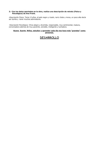 3.- Con los datos aportados en la obra, realiza una descripción de retrato (Física y 
Psicológica) de Ana Frank. 
-Descripción Física: Tenia 13 años, el pelo negro y rizado, nariz chata y mona, un poco alta decía 
ser bonita y tener muchos admiradores. 
-Descripción Psicológica: Chica alegre y divertida, responsable, muy sentimental, madura, 
conversadora ademas de muy paciente, sensible, inteligente y luchadora. 
Buena Suerte Niños, estudiar y aprender cada día nos hace más “grandes” como 
personas. 
DESARROLLO 
