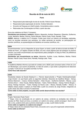 Reunião de 28 de maio de 2013
Pauta
• Responsável pela elaboração da ata da reunião: Patrick Aozani Moraes.
• Responsável pela organização do lanche: Andreia Salvadori.
• Encontro de Pesquisa em Arte/Fundarte. Comentários sobre o evento.
• Retomadas das Combinações do Pibid, a partir das atas.
Envio dos relatórios do Pibid (1º trimestre).
Estudantes que enviaram o relatório: Adriano, Alexandra, Andreia, Diewerson, Elisandra, Guilherme,
Lucas, Mariliane, Marlise, Patrícia, Patrick Moraes, Patrick Costa, Paulo, Ranielly, Thais.
AVISO: elaborar o relatório do 2º trimestre. Cuidar para incluir ao máximo as atividades realizadas,
como as reuniões semanais que participou, as visitas semanais às escolas, as participações em
eventos científicos, as apresentações de trabalhos em eventos científicos, etc...
09/04
Encaminhamentos: que os integrantes do grupo façam um texto a partir da leitura do texto de Kafka “O
Artista da Fome”, um registro simples de ideias, de uma a duas páginas para ser entregue na próxima
semana, que serão encaminhados aos responsáveis pelas postagens no blog do Pibid, de preferência
na data combinada.
Estudantes que encaminharam os textos: Alexandra, Andréia, Lucas, Mariliane, Marlise, Patrick
Moraes, Patrick Costa, Paulo Ulrich, Ranielly, Rodrigo Leite, Thais.
16/04
A acadêmica Marlise informou que está em contato com o SESC para conversar sobre a Feira do Livro
em Montenegro, que ocorrer anualmente, no mês de outubro, e que existe a perspectiva de relacionar
o projeto “A arte de Ler” às ações ocorridas na Feira.
Como ficou este assunto?
23/04
Estudantes lotados da Escola Estadual A. J. Renner desenvolverão o “Projeto Interdisciplinaridade:
Jorge Amado”, do qual fazem parte os seguintes bolsistas: Alexandra de Castilhos Moojen - Dança,
Adriano Kleemann – música, Andreia Salvadori – Artes Visuais – Guilherme Garibotti – Música, Lucas
Pacheco Brum – Artes Visuais, Marlise Machado - Teatro, Patrick Moraes – Dança, Patrícia Borges –
Dança, Rodrigo Azevedo – Teatro, Rodrigo da Rocha Leite – Música, Ranielly Sceffer – Música. O
Objetivo desse projeto é realizar um Flash Mob a partir do universo de Jorge Amado, integrando as
quatro áreas das artes no Ensino Fundamental.
Como estão os dois projetos, os quais estão sendo desenvolvidos nas escolas?
23/04
Projeto “Seminário Paulo Freire”.
1ª Etapa: início da constituição de um caderno de campo, contendo as anotações das visitas às
escolas do Pibid. Quem já iniciou a constituir um caderno de campo, poderá prosseguir. Quem ainda
não o criou, poderá criá-lo para a próxima observação, ou seja, a partir desta reunião.
Como estão os registros no caderno de campo?
2ª Etapa: leitura do livro de/sobre Paulo Freire, de acordo com o que já foi organizado anteriormente.
Como estão as leituras?
 