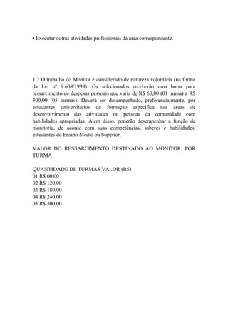 • Executar outras atividades profissionais da área correspondente.




1.2 O trabalho do Monitor é considerado de natureza voluntária (na forma
da Lei nº 9.608/1998). Os selecionados receberão uma bolsa para
ressarcimento de despesas pessoais que varia de R$ 60,00 (01 turma) a R$
300,00 (05 turmas). Deverá ser desempenhado, preferencialmente, por
estudantes universitários de formação específica nas áreas de
desenvolvimento das atividades ou pessoas da comunidade com
habilidades apropriadas. Além disso, poderão desempenhar a função de
monitoria, de acordo com suas competências, saberes e habilidades,
estudantes do Ensino Médio ou Superior.

VALOR DO RESSARCIMENTO DESTINADO AO MONITOR, POR
TURMA

QUANTIDADE DE TURMAS VALOR (R$)
01 R$ 60,00
02 R$ 120,00
03 R$ 180,00
04 R$ 240,00
05 R$ 300,00
 