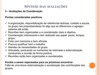 SÍNTESE DAS AVALIAÇÕES
3 – Avaliações da Coordenação
Pontos considerados positivos
 A organização, disponibilização de referências teóricas, cuidado e escuta
no grupo nas propostas/ideias foi algo que se diferenciou e agregou
saberes até então.
 Reuniões bem organizadas e a coordenação clara e objetiva.
 Coordenação interessante e tem realizado seu papel: pauta, tempos,
grupo.
 Feita com harmonia e bem afinada.
 Procura qualificar bem o trabalho.
 Atendeu às necessidades do grupo.
 Articulada, pontuando os momentos de retomada e sistematização,
conduzindo a reunião de forma positiva.
 Reuniões estão bem organizadas e coordenadas.
Pontos a serem repensados para os próximos encontros
Falta de uma breve sistematização e socialização das contribuições dos
grupos.
 