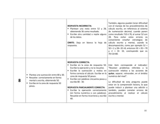 10
RESPUESTA INCORRECTA:
Plantean una resta entre 52 y 28,
obteniendo 36 como resultado.
Escribe otra cantidad o repite alguno
de los datos.
OMITE: Deja en blanco la hoja de
respuesta.
También, algunos pueden tener dificultad
con el manejo de los procedimientos de
cálculo escrito, en referencia al sistema
de numeración decimal, cuando ponen
como resultado 710 ó 70, al sumar 52 con
28. Para evitar estos errores es
conveniente enseñar estrategias de
cálculo escrito y mental, usando la
descomposición, como por ejemplo 52 =
50 + 2 y 28= 20 +8; entonces 50 + 20 = 70
y 2 + 8= 10, concluyendo que es
70+10=80.
8
Plantea una sustracción entre 80 y 30.
Resuelve correctamente en forma
mental o escrita, obteniendo 50.
Escribe en la zona de respuesta 50
pesos.
RESPUESTA CORRECTA:
Escribe en la zona de respuesta 50.
Escribe la operación y no la resuelve.
Escribe la sustracción y realiza en
forma correcta el cálculo. Escribe en la
zona de respuesta 50 pesos.
Escribe con palabras cincuenta pesos y
escribe 80 - 30.
RESPUESTA PARCIALMENTE CORRECTA:
Escribe la operación correctamente
(en forma numérica o con palabras).
Resuelve en forma incorrecta y escribe
40.
Este ítem corresponde al indicador:
“Resolver problemas referidos a la
sustracción relativa a las acciones de
quitar, separar, retroceder, en el ámbito
numérico del nivel”.
La dificultad de esta pregunta puede
estar en la comprensión lectora, lo que
puede inducir a plantear una adición o
también, pueden cometer errores de
procedimiento al realizar el cálculo
escrito o mental.
 