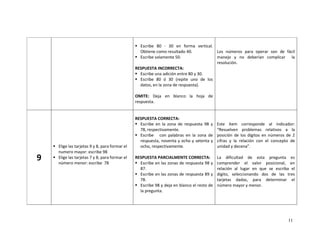 11
Escribe 80 - 30 en forma vertical.
Obtiene como resultado 40.
Escribe solamente 50.
RESPUESTA INCORRECTA:
Escribe una adición entre 80 y 30.
Escribe 80 ó 30 (repite uno de los
datos, en la zona de respuesta).
OMITE: Deja en blanco la hoja de
respuesta.
Los números para operar son de fácil
manejo y no deberían complicar la
resolución.
9
Elige las tarjetas 9 y 8, para formar el
numero mayor: escribe 98
Elige las tarjetas 7 y 8, para formar el
número menor: escribe 78
RESPUESTA CORRECTA:
Escribe en la zona de respuesta 98 y
78, respectivamente.
Escribe con palabras en la zona de
respuesta, noventa y ocho y setenta y
ocho, respectivamente.
RESPUESTA PARCIALMENTE CORRECTA:
Escribe en las zonas de respuesta 98 y
87.
Escribe en las zonas de respuesta 89 y
78.
Escribe 98 y deja en blanco el resto de
la pregunta.
Este ítem corresponde al indicador:
“Resuelven problemas relativos a la
posición de los dígitos en números de 2
cifras y la relación con el concepto de
unidad y decena”.
La dificultad de esta pregunta es
comprender el valor posicional, en
relación al lugar en que se escriba el
dígito, seleccionando dos de las tres
tarjetas dadas, para determinar el
número mayor y menor.
 