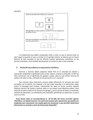 27
Ejemplo 2
Lo fundamental que deben comprender niños y niñas, es que el número tiene un
valor según la posición en que se escriba. En el ejemplo anterior se observa que no tienen
dominio de este concepto, lo que les dificulta resolver operaciones aritméticas, ya sea
escritas o mentales, como también descomponer un número en dos o más sumandos.
Resolución de problemas con operaciones aritméticas.
Alumnas y alumnos deben progresar desde NT2 en el concepto de adición y
sustracción, ampliando el significado como: juntar, separar, avanzar y retroceder. En NT2 los
niños comienzan con el significado de agregar y quitar, para lo cual utilizan técnicas de
conteo y de sobre conteo, utilizando las secuencias de 1 en 1, hasta 10.
Para resolver estas situaciones, primero deben diferenciar las acciones que están
vinculadas con la adición, con respecto a las que están asociadas a la sustracción; luego,
buscar la estrategia para resolver, relacionando los datos en forma correcta. Algunos
utilizarán técnicas de conteo y quienes están en una etapa inicial dibujarán palitos; otros
utilizarán el sobre conteo en las acciones de agregar y, para la acción de quitar o retroceder,
tacharán los elementos. Los estudiantes más avanzados, plantearán una operación, ya sea la
suma o la resta.
Estos ítemes están en correspondencia al OF de NB1 del marco curricular vigente:
“Identificar a la adición (suma) y a la sustracción (resta) como operaciones que pueden ser
empleadas para representar una amplia gama de situaciones y que permiten determinar
información no conocida a partir de información disponible”.
 
