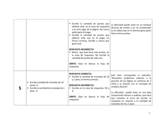 7
Escribe la cantidad de puntos que
obtiene José, en la zona de respuesta
o en otro lugar de la página. No marca
quién ganó el juego.
Escribe la cantidad de puntos que
obtiene cada uno en el juego, en
forma correcta. Escribe o marca que
ganó José.
RESPUESTA INCORRECTA:
Marca que José tiene más puntos, en
la zona de respuesta. No escribe la
cantidad de puntos de cada uno.
OMITE: Deja en blanco la hoja de
respuesta.
La dificultad puede estar en no manejar
técnicas de conteo y en no comprender
(o no saber) que en el dominó gana quien
tiene menos puntos.
5
Escribe cantidad de monedas de 10
pesos: 9
Escribe la cantidad de monedas de 1
peso: 4.
RESPUESTA CORRECTA:
Escribe la cantidad de monedas de 10
y 1 peso, en forma correcta.
RESPUESTA INCORRECTA:
Escribe en la zona de respuesta: 90 y
4.
OMITE: Deja en blanco la hoja de
respuesta.
Este ítem corresponde al indicador:
“Resuelven problemas relativos a la
posición de los dígitos en números de 2
cifras y la relación con el concepto de
unidad y decena”.
La dificultad puede estar en una baja
comprensión lectora o auditiva, que hace
que cometan el error de escribir la
respuesta en relación a la cantidad de
monedas de 10 y 1 peso.
 