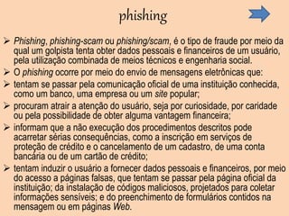 phishing
 Phishing, phishing-scam ou phishing/scam, é o tipo de fraude por meio da
qual um golpista tenta obter dados pessoais e financeiros de um usuário,
pela utilização combinada de meios técnicos e engenharia social.
 O phishing ocorre por meio do envio de mensagens eletrônicas que:
 tentam se passar pela comunicação oficial de uma instituição conhecida,
como um banco, uma empresa ou um site popular;
 procuram atrair a atenção do usuário, seja por curiosidade, por caridade
ou pela possibilidade de obter alguma vantagem financeira;
 informam que a não execução dos procedimentos descritos pode
acarretar sérias consequências, como a inscrição em serviços de
proteção de crédito e o cancelamento de um cadastro, de uma conta
bancária ou de um cartão de crédito;
 tentam induzir o usuário a fornecer dados pessoais e financeiros, por meio
do acesso a páginas falsas, que tentam se passar pela página oficial da
instituição; da instalação de códigos maliciosos, projetados para coletar
informações sensíveis; e do preenchimento de formulários contidos na
mensagem ou em páginas Web.
 