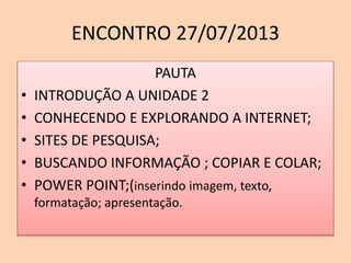 ENCONTRO 27/07/2013
PAUTA
• INTRODUÇÃO A UNIDADE 2
• CONHECENDO E EXPLORANDO A INTERNET;
• SITES DE PESQUISA;
• BUSCANDO INFORMAÇÃO ; COPIAR E COLAR;
• POWER POINT;(inserindo imagem, texto,
formatação; apresentação.
 