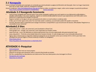2.1 Navegação
Vamos começar tomando como exemplo um conteúdo que está localizado na página do Ministério de Educação. Este é um lugar importante
para nós na web. Então, vamos lá, naveguem à vontade.
Acesse o endereço: http://portaldoprofessor.mec.gov.br/Veja no video, no endereço a seguir, sobre como navegar no portal do professor:
http://www.youtube.com/watch?v=41K0ZRn8jrg Outros exemplos
Atividade 2.2 Navegando livremente
• Você já havia navegado pela Internet antes? Caso tenha navegado, pedimos que você registre no seu Memorial as dificuldades e
desafios enfrentados. E nos casos negativos, registre os motivos da dificuldade de acesso e que expectativas você tinha sobre como
deveria ser a experiência de navegar na Internet.
• Registre também se há algum site que você gostaria de visitar e se você conhece o endereço dele.
• Então, que tal visitar agora estes sites?! Se você não souber o endereço, seu formador poderá lhe ajudar a encontrar.
• Ao final, discutam sobre a experiência de navegar livremente. Compartilhem o que encontraram de bacana. Dificuldades? Registrem as
conclusões no seu memorial
Atividade2.3 Sites
• www.cade.com.br – Cadê, site comercial (.com) localizado no Brasil (.br).
• www.google.com – Google, site comercial (.com) registrado nos Estados Unidos.
• www.linux.org – Linux, site dedicado ao sistema operacional Linux, de uma organização não-governamental (.org).
• www.ufcg.edu.br – Portal da universidade federal de Campina Grande. O (.edu) designa que é uma instituição educacional.
• Agora, faça o mesmo para os seguintes endereços (pergunte ao seu formador como usar as teclas Ctrl+C e Ctrl+v para fazer esta
atividade sem precisar digitar a imenso endereço aí abaixo no navegador):
• http://www.ufsc.br
• http://tvg.globo.com/novelas/amor-a-vida/index.html
ATIVIDADE 4 -Pesquisar
• Como pesquisar
• Agora podemos dar inicio ao nosso projeto:
• Separem em grupos para pesquisar sobre o assunto direcionado ao projeto.
• Por fim, compartilhem as descobertas com toda turma! Para isso, basta postar uma mensagem no fórum
• Navegando sem naufragar
• Segurança na Internet
 
