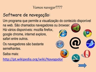 Software de navegação:
Um programa que permite a visualização do conteúdo disponível
na web. São chamados navegadores ou browser.
Há vários disponíveis: mozilla firefox,
google chrome, internet explore,
safari entre outros.
Os navegadores são bastante
semelhantes.
Saiba mais:
http://pt.wikipedia.org/wiki/Navegador
Vamos navegar????
 