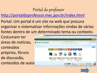 Portal do professor
http://portaldoprofessor.mec.gov.br/index.html
Portal: Um portal é um site na web que procura
organizar e sistematizar informações vindas de várias
fontes dentro de um determinado tema ou contexto.
Costumam ter
áreas de notícias,
conteúdos
próprios, fóruns
de discussão,
conteúdos de autoria coletiva, etc.
 