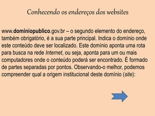 www.dominiopublico.gov.br – o segundo elemento do endereço,
também obrigatório, é a sua parte principal. Indica o domínio onde
este conteúdo deve ser localizado. Este domínio aponta uma rota
para busca na rede Internet, ou seja, aponta para um ou mais
computadores onde o conteúdo poderá ser encontrado. É formado
de partes separadas por pontos. Observando-o melhor, podemos
compreender qual a origem institucional deste domínio (site):
Conhecendo os endereços dos websites
 