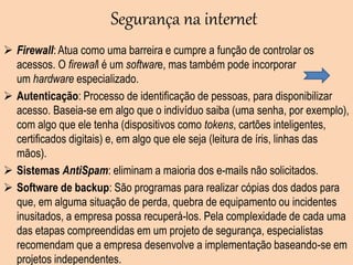 Segurança na internet
 Firewall: Atua como uma barreira e cumpre a função de controlar os
acessos. O firewall é um software, mas também pode incorporar
um hardware especializado.
 Autenticação: Processo de identificação de pessoas, para disponibilizar
acesso. Baseia-se em algo que o indivíduo saiba (uma senha, por exemplo),
com algo que ele tenha (dispositivos como tokens, cartões inteligentes,
certificados digitais) e, em algo que ele seja (leitura de íris, linhas das
mãos).
 Sistemas AntiSpam: eliminam a maioria dos e-mails não solicitados.
 Software de backup: São programas para realizar cópias dos dados para
que, em alguma situação de perda, quebra de equipamento ou incidentes
inusitados, a empresa possa recuperá-los. Pela complexidade de cada uma
das etapas compreendidas em um projeto de segurança, especialistas
recomendam que a empresa desenvolve a implementação baseando-se em
projetos independentes.
 