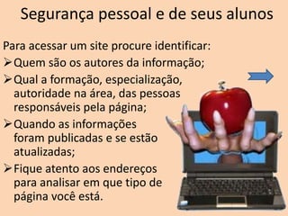Segurança pessoal e de seus alunos
Para acessar um site procure identificar:
Quem são os autores da informação;
Qual a formação, especialização,
autoridade na área, das pessoas
responsáveis pela página;
Quando as informações
foram publicadas e se estão
atualizadas;
Fique atento aos endereços
para analisar em que tipo de
página você está.
 